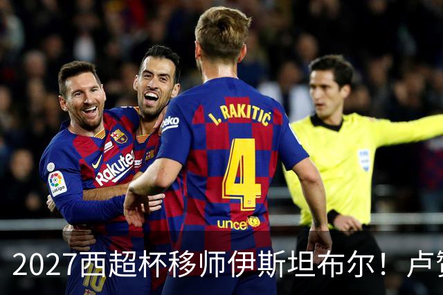 2027西超杯移师伊斯坦布尔！卢赞：西超杯潜在受众超过一亿人